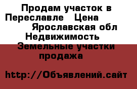 Продам участок в Переславле › Цена ­ 1 500 000 - Ярославская обл. Недвижимость » Земельные участки продажа   